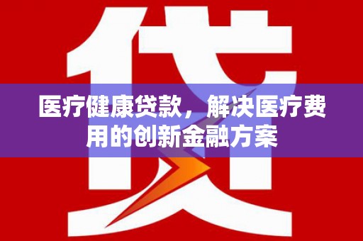 水林医疗健康贷款，解决医疗费用的创新金融方案