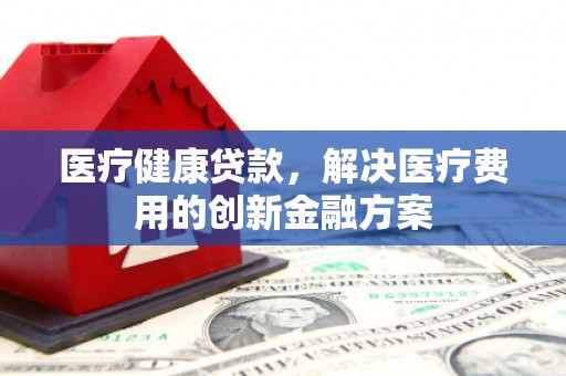 水林医疗健康贷款，解决医疗费用的创新金融方案